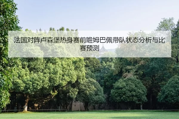 法国对阵卢森堡热身赛前瞻姆巴佩带队状态分析与比赛预测