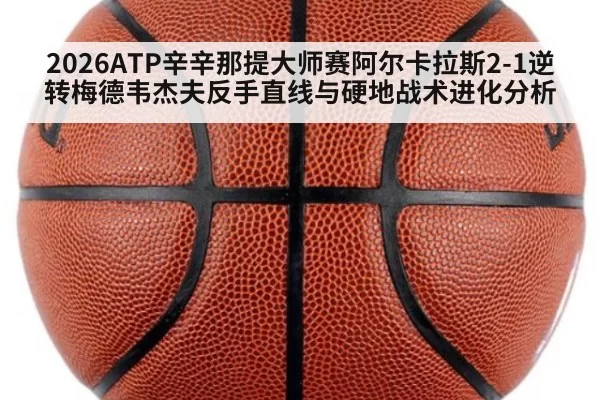 2026ATP辛辛那提大师赛阿尔卡拉斯2-1逆转梅德韦杰夫反手直线与硬地战术进化分析