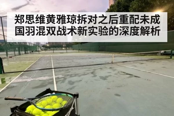 郑思维黄雅琼拆对之后重配未成国羽混双战术新实验的深度解析