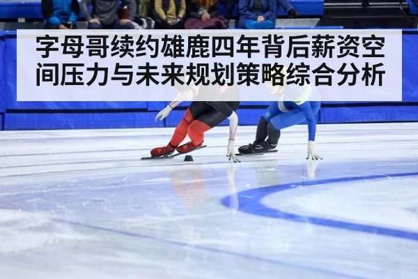字母哥续约雄鹿四年背后薪资空间压力与未来规划策略综合分析